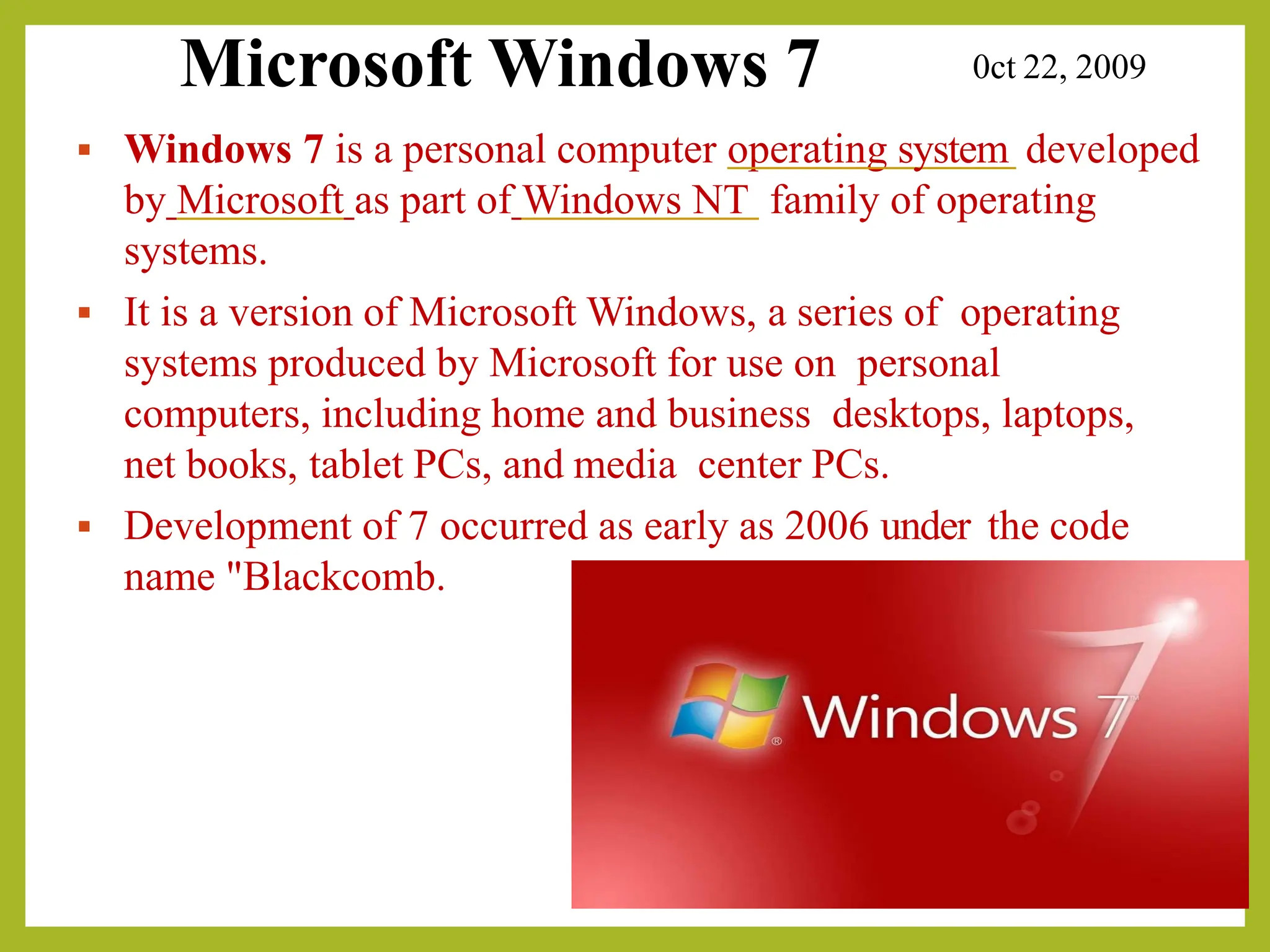 Microsoft Windows 7 0ct 22, 2009
▪ Windows 7 is a personal computer operating system developed
by Microsoft as part of Windows NT family of operating
systems.
▪ It is a version of Microsoft Windows, a series of operating
systems produced by Microsoft for use on personal
computers, including home and business desktops, laptops,
net books, tablet PCs, and media center PCs.
▪ Development of 7 occurred as early as 2006 under the code
name "Blackcomb.
 