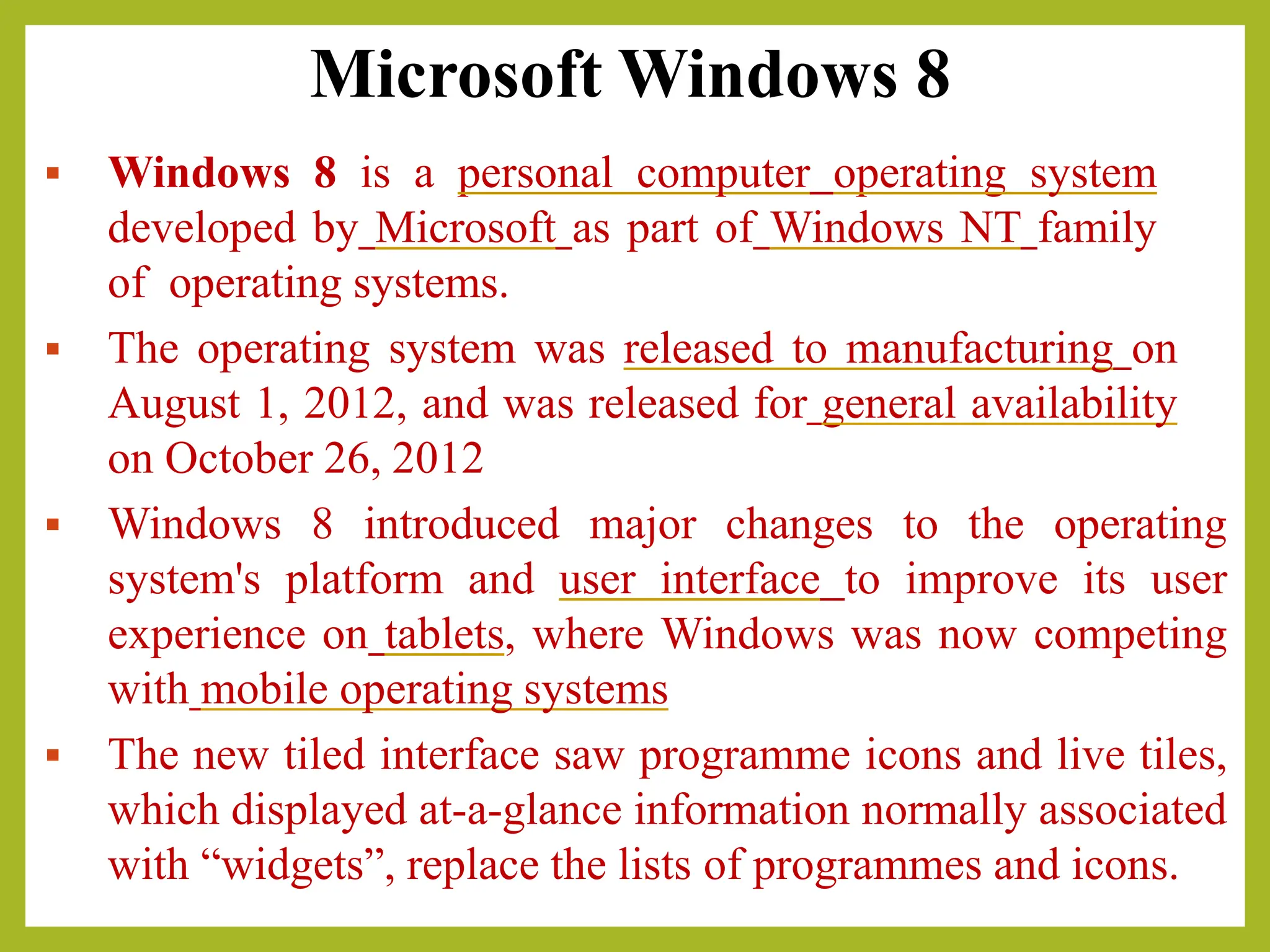 Microsoft Windows 8
▪ Windows 8 is a personal computer operating system
developed by Microsoft as part of Windows NT family
of operating systems.
▪ The operating system was released to manufacturing on
August 1, 2012, and was released for general availability
on October 26, 2012
▪ Windows 8 introduced major changes to the operating
system's platform and user interface to improve its user
experience on tablets, where Windows was now competing
with mobile operating systems
▪ The new tiled interface saw programme icons and live tiles,
which displayed at-a-glance information normally associated
with “widgets”, replace the lists of programmes and icons.
 