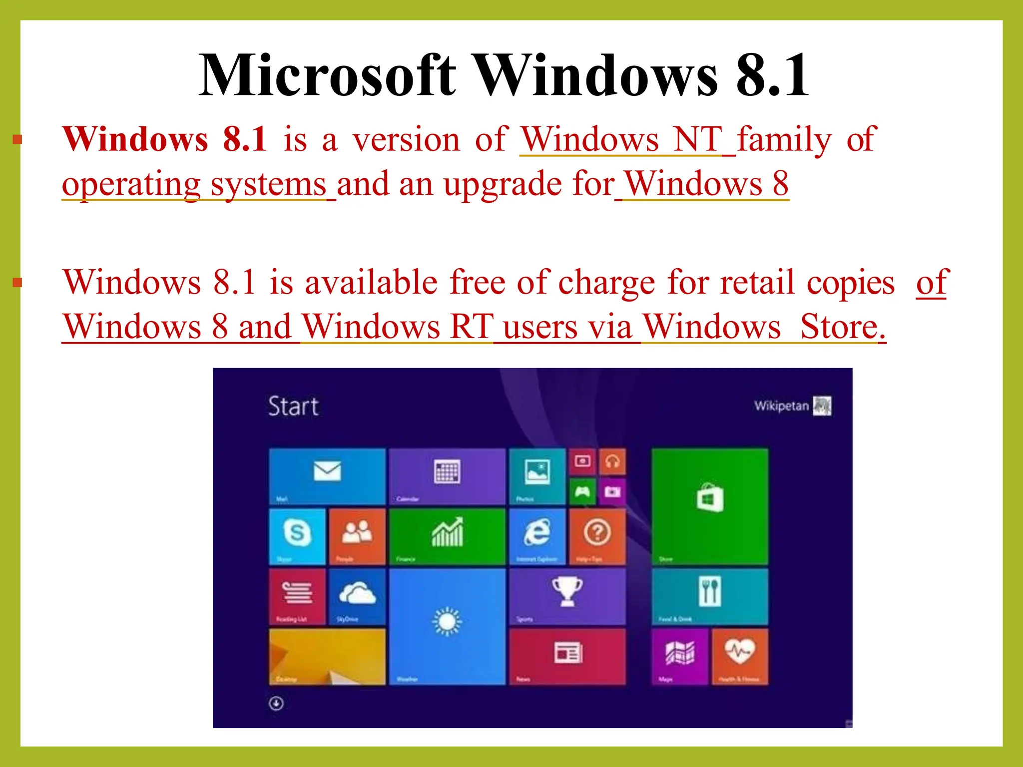 Microsoft Windows 8.1
▪ Windows 8.1 is a version of Windows NT family of
operating systems and an upgrade for Windows 8
▪ Windows 8.1 is available free of charge for retail copies of
Windows 8 and Windows RT users via Windows Store.
 