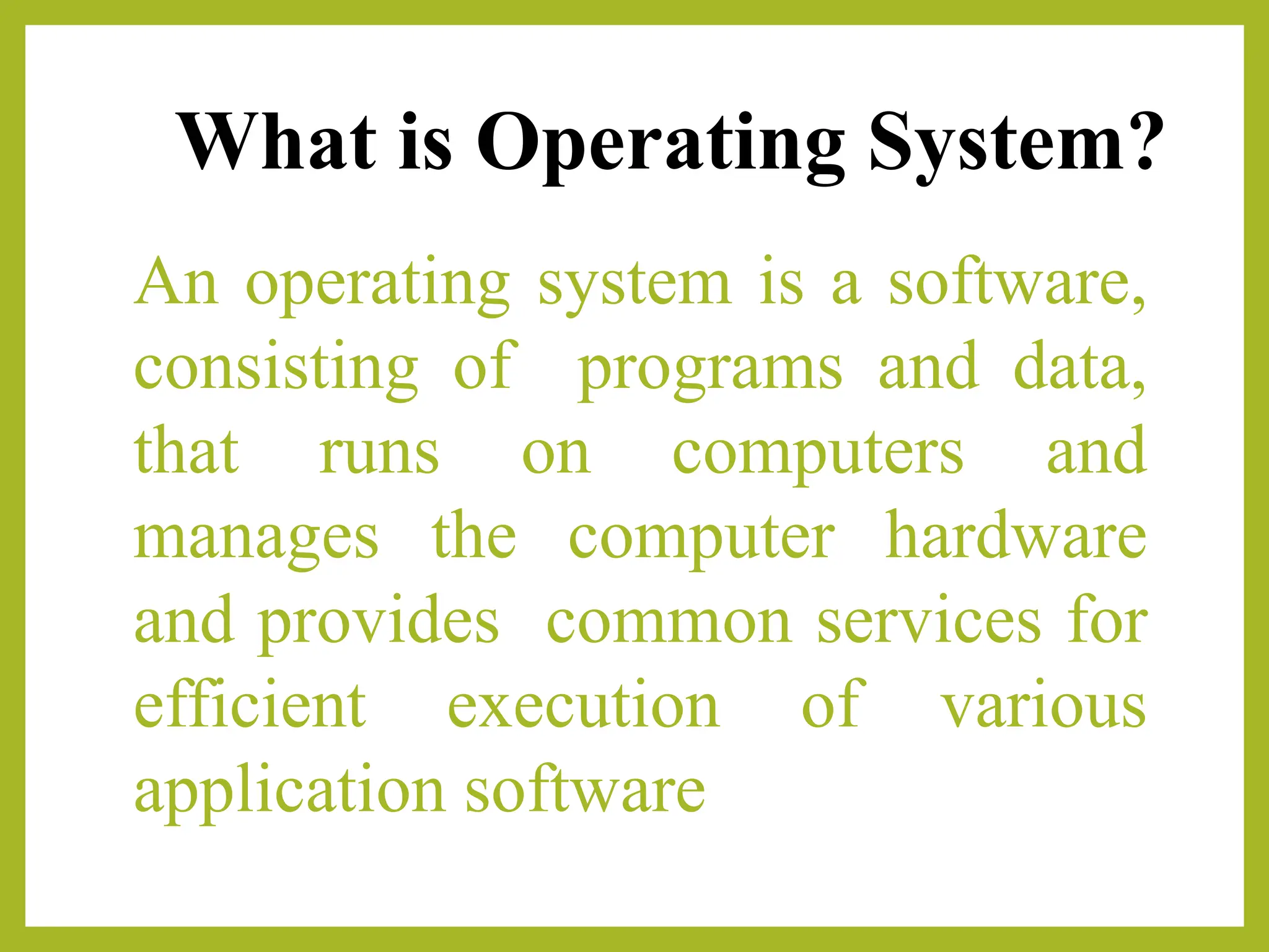 What is Operating System?
An operating system is a software,
consisting of programs and data,
that runs on computers and
manages the computer hardware
and provides common services for
efficient execution of various
application software
 