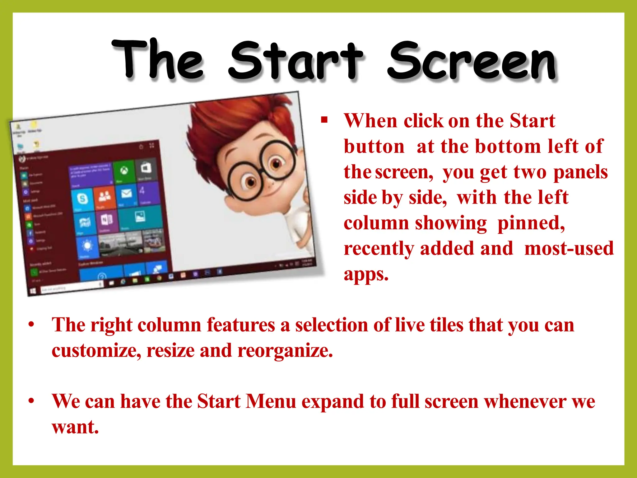 The Start Screen
▪ When click on the Start
button at the bottom left of
thescreen, you get two panels
side by side, with the left
column showing pinned,
recently added and most-used
apps.
• The right column features a selection of live tiles that you can
customize, resize and reorganize.
• We can have the Start Menu expand to full screen whenever we
want.
 