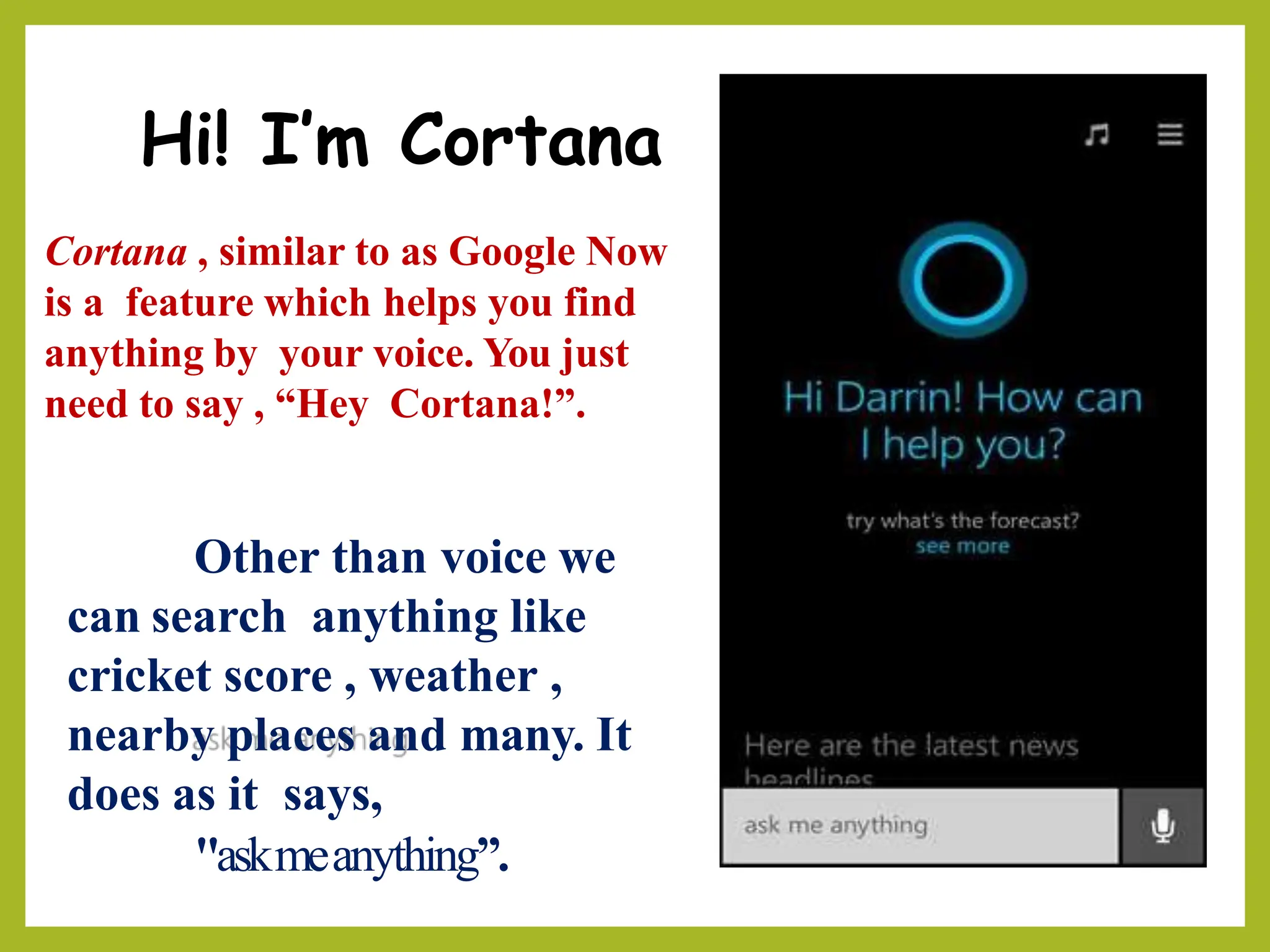 Hi! I’m Cortana
Cortana , similar to as Google Now
is a feature which helps you find
anything by your voice. You just
need to say , “Hey Cortana!”.
Other than voice we
can search anything like
cricket score , weather ,
nearby places and many. It
does as it says,
"askmeanything”.
 