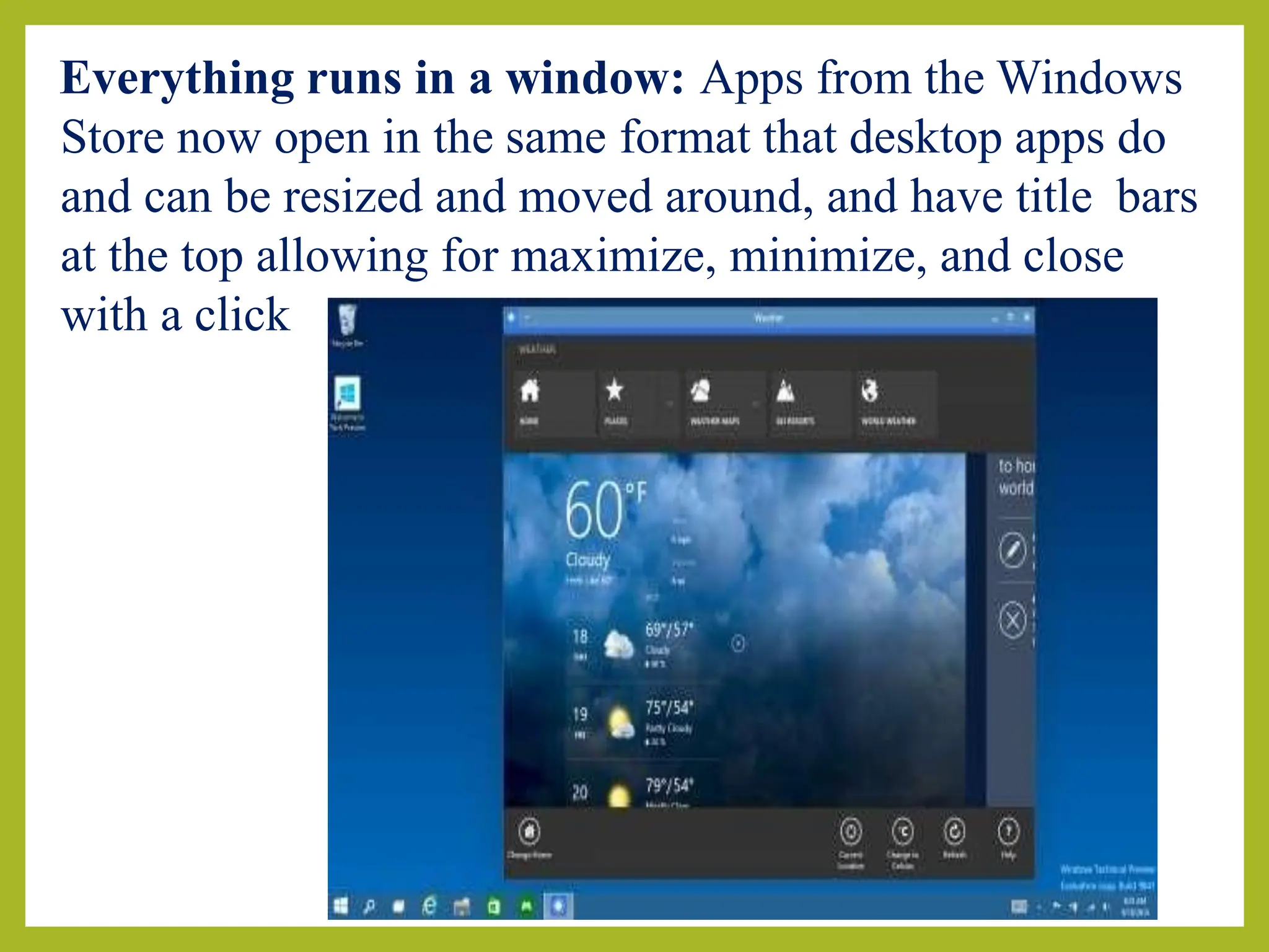 Everything runs in a window: Apps from the Windows
Store now open in the same format that desktop apps do
and can be resized and moved around, and have title bars
at the top allowing for maximize, minimize, and close
with a click
 