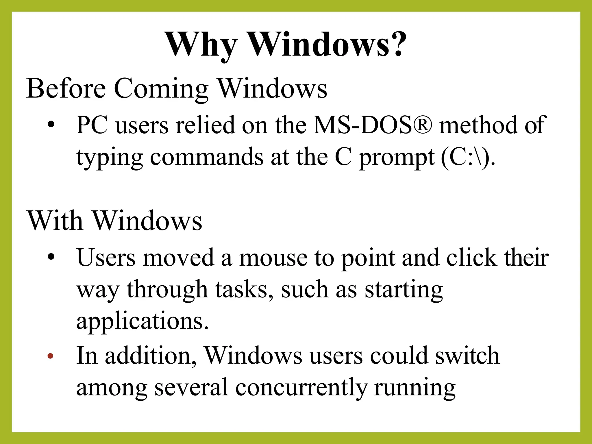 Why Windows?
Before Coming Windows
• PC users relied on the MS-DOS® method of
typing commands at the C prompt (C:).
With Windows
• Users moved a mouse to point and click their
way through tasks, such as starting
applications.
• In addition, Windows users could switch
among several concurrently running
 