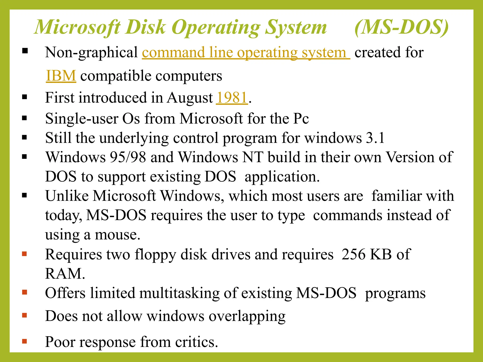 Microsoft Disk Operating System (MS-DOS)
▪ Non-graphical command line operating system created for
IBM compatible computers
▪ First introduced in August 1981.
▪ Single-user Os from Microsoft for the Pc
▪ Still the underlying control program for windows 3.1
▪ Windows 95/98 and Windows NT build in their own Version of
DOS to support existing DOS application.
▪ Unlike Microsoft Windows, which most users are familiar with
today, MS-DOS requires the user to type commands instead of
using a mouse.
▪ Requires two floppy disk drives and requires 256 KB of
RAM.
▪ Offers limited multitasking of existing MS-DOS programs
▪ Does not allow windows overlapping
▪ Poor response from critics.
 