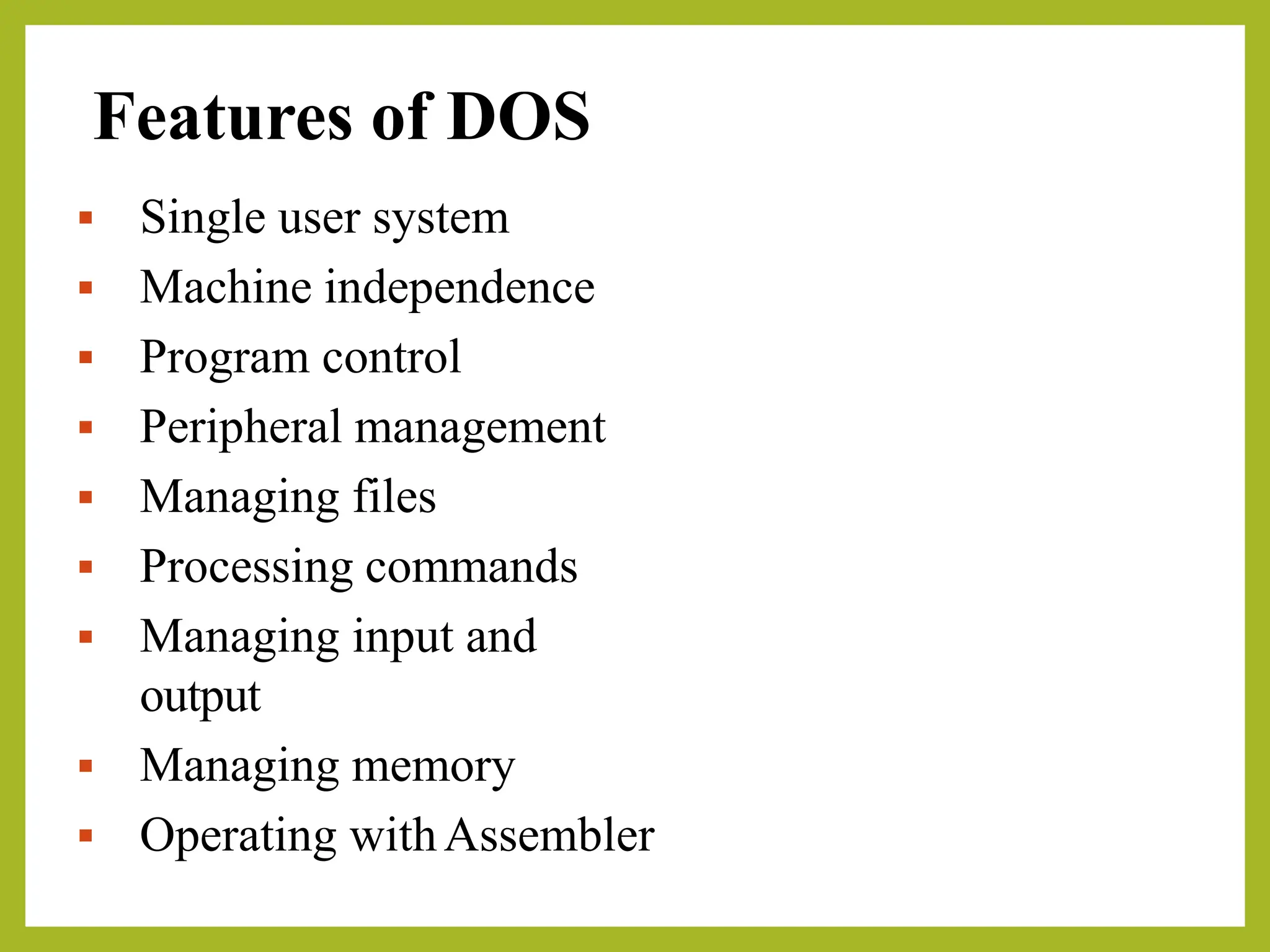 Features of DOS
▪ Single user system
▪ Machine independence
▪ Program control
▪ Peripheral management
▪ Managing files
▪ Processing commands
▪ Managing input and
output
▪ Managing memory
▪ Operating withAssembler
 