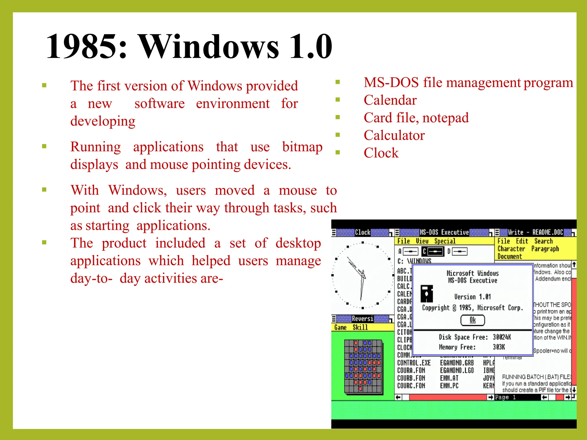 1985: Windows 1.0
▪ The first version of Windows provided
a new software environment for
developing
▪ Running applications that use bitmap
displays and mouse pointing devices.
▪ With Windows, users moved a mouse to
point and click their way through tasks, such
as starting applications.
▪ The product included a set of desktop
applications which helped users manage
day-to- day activities are-
▪ MS-DOS file management program
▪ Calendar
▪ Card file, notepad
▪ Calculator
▪ Clock
 