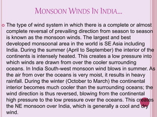 MONSOON WINDS IN INDIA…
 The type of wind system in which there is a complete or almost
complete reversal of prevailing direction from season to season
is known as the monsoon winds. The largest and best
developed monsoonal area in the world is SE Asia including
India. During the summer (April to September) the interior of the
continents is intensely heated. This creates a low pressure into
which winds are drawn from over the cooler surrounding
oceans. In India South-west monsoon wind blows in summer. As
the air from over the oceans is very moist, it results in heavy
rainfall. During the winter (October to March) the continental
interior becomes much cooler than the surrounding oceans; the
wind direction is thus reversed, blowing from the continental
high pressure to the low pressure over the oceans. This creates
the NE monsoon over India, which is generally a cool and dry
wind.
 