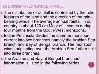 THE DISTRIBUTION OF RAINFALL IN INDIA…
The distribution of rainfall is controlled by the relief
features of the land and the direction of the rain-
bearing winds. The average annual rainfall in our
country is about 120 cm.Most of it comes during
four months from the South-West monsoons.
Indian Peninsula divides the summer monsoon
current into two branches,namely the Arabian Sea
branch and Bay of Bengal branch. The monsoon
winds originating over the Arabian Sea further split
into three branches.
The Arabian and Bay of Bengal branches’
information is listed in the following slides.
 
