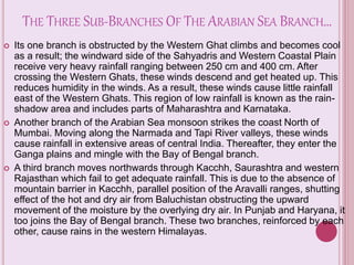 THE THREE SUB-BRANCHES OF THE ARABIAN SEA BRANCH…
 Its one branch is obstructed by the Western Ghat climbs and becomes cool
as a result; the windward side of the Sahyadris and Western Coastal Plain
receive very heavy rainfall ranging between 250 cm and 400 cm. After
crossing the Western Ghats, these winds descend and get heated up. This
reduces humidity in the winds. As a result, these winds cause little rainfall
east of the Western Ghats. This region of low rainfall is known as the rain-
shadow area and includes parts of Maharashtra and Karnataka.
 Another branch of the Arabian Sea monsoon strikes the coast North of
Mumbai. Moving along the Narmada and Tapi River valleys, these winds
cause rainfall in extensive areas of central India. Thereafter, they enter the
Ganga plains and mingle with the Bay of Bengal branch.
 A third branch moves northwards through Kacchh, Saurashtra and western
Rajasthan which fail to get adequate rainfall. This is due to the absence of
mountain barrier in Kacchh, parallel position of the Aravalli ranges, shutting
effect of the hot and dry air from Baluchistan obstructing the upward
movement of the moisture by the overlying dry air. In Punjab and Haryana, it
too joins the Bay of Bengal branch. These two branches, reinforced by each
other, cause rains in the western Himalayas.
 