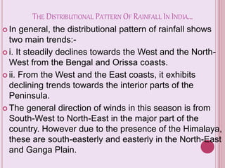 THE DISTRIBUTIONAL PATTERN OF RAINFALL IN INDIA…
 In general, the distributional pattern of rainfall shows
two main trends:-
 i. It steadily declines towards the West and the North-
West from the Bengal and Orissa coasts.
 ii. From the West and the East coasts, it exhibits
declining trends towards the interior parts of the
Peninsula.
 The general direction of winds in this season is from
South-West to North-East in the major part of the
country. However due to the presence of the Himalaya,
these are south-easterly and easterly in the North-East
and Ganga Plain.
 