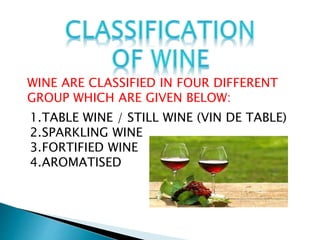 WINE ARE CLASSIFIED IN FOUR DIFFERENT
GROUP WHICH ARE GIVEN BELOW:
1.TABLE WINE / STILL WINE (VIN DE TABLE)
2.SPARKLING WINE
3.FORTIFIED WINE
4.AROMATISED
 