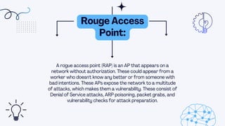 A rogue access point (RAP) is an AP that appears on a
network without authorization. These could appear from a
worker who doesn't know any better or from someone with
bad intentions. These APs expose the network to a multitude
of attacks, which makes them a vulnerability. These consist of
Denial of Service attacks, ARP poisoning, packet grabs, and
vulnerability checks for attack preparation.
Rouge Access
Point:
 