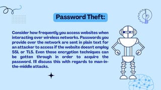 Password Theft:
Consider how frequently you access websites when
interacting over wireless networks. Passwords you
provide over the network are sent in plain text for
an attacker to access if the website doesn't employ
SSL or TLS. Even those encryption techniques can
be gotten through in order to acquire the
password. I'll discuss this with regards to man-in-
the-middle attacks.
 
