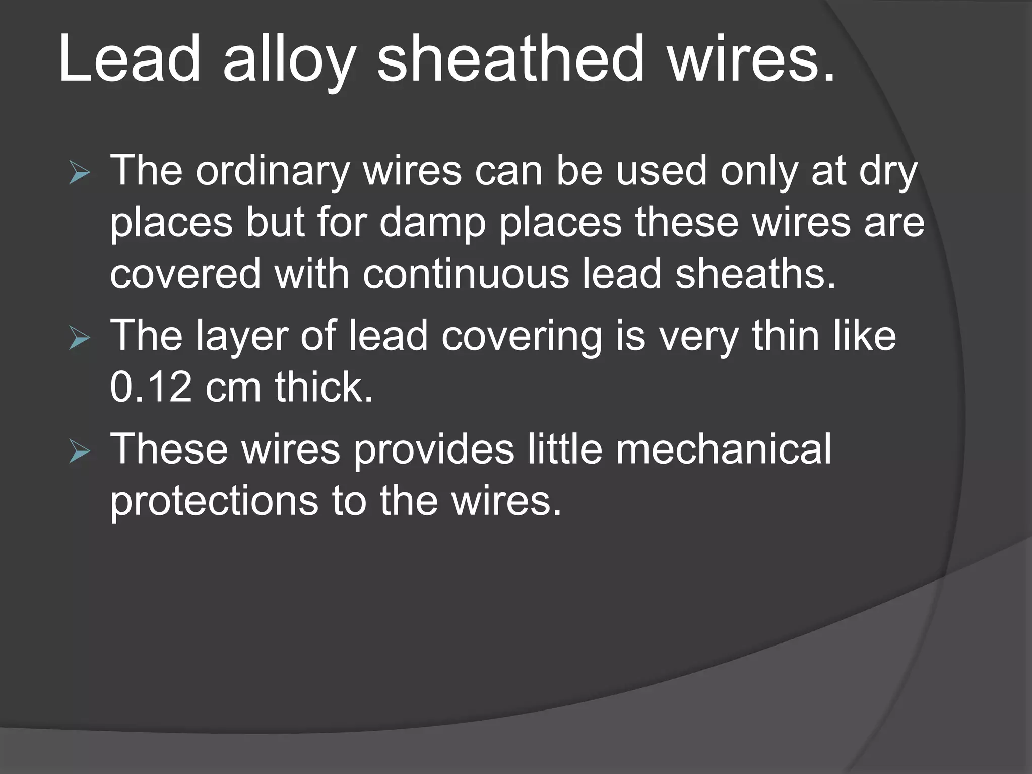 Lead alloy sheathed wires. 
 The ordinary wires can be used only at dry 
places but for damp places these wires are 
covered with continuous lead sheaths. 
 The layer of lead covering is very thin like 
0.12 cm thick. 
 These wires provides little mechanical 
protections to the wires. 
 