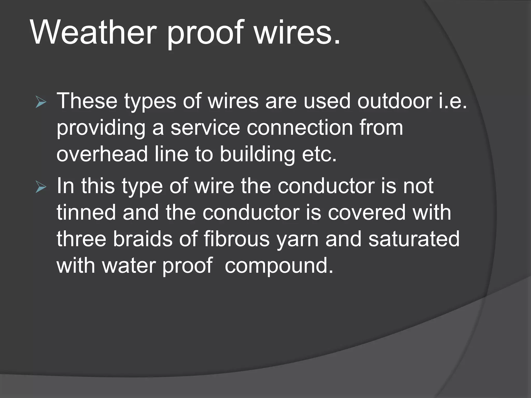 Weather proof wires. 
 These types of wires are used outdoor i.e. 
providing a service connection from 
overhead line to building etc. 
 In this type of wire the conductor is not 
tinned and the conductor is covered with 
three braids of fibrous yarn and saturated 
with water proof compound. 
 