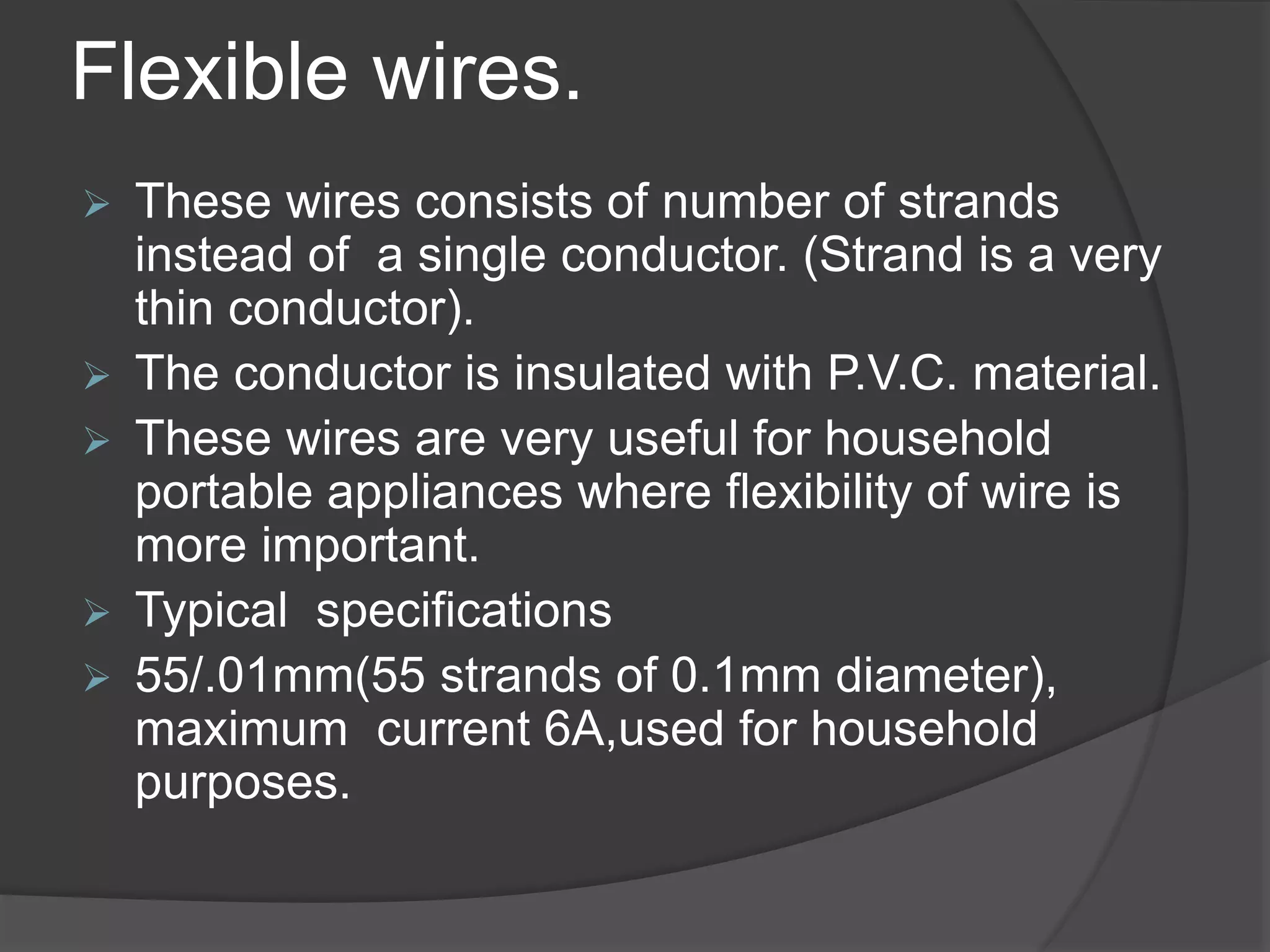 Flexible wires. 
 These wires consists of number of strands 
instead of a single conductor. (Strand is a very 
thin conductor). 
 The conductor is insulated with P.V.C. material. 
 These wires are very useful for household 
portable appliances where flexibility of wire is 
more important. 
 Typical specifications 
 55/.01mm(55 strands of 0.1mm diameter), 
maximum current 6A,used for household 
purposes. 
 