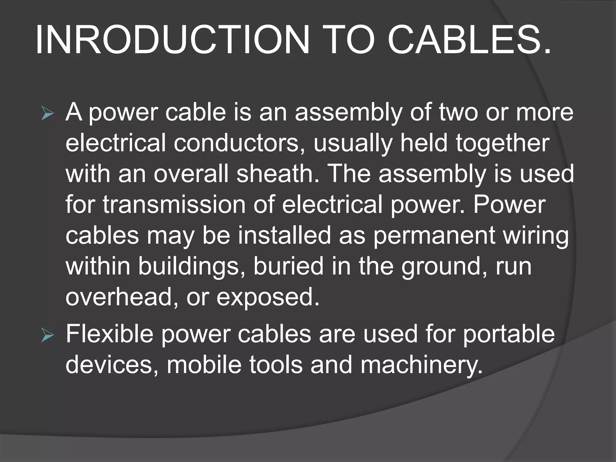 INRODUCTION TO CABLES. 
 A power cable is an assembly of two or more 
electrical conductors, usually held together 
with an overall sheath. The assembly is used 
for transmission of electrical power. Power 
cables may be installed as permanent wiring 
within buildings, buried in the ground, run 
overhead, or exposed. 
 Flexible power cables are used for portable 
devices, mobile tools and machinery. 
 