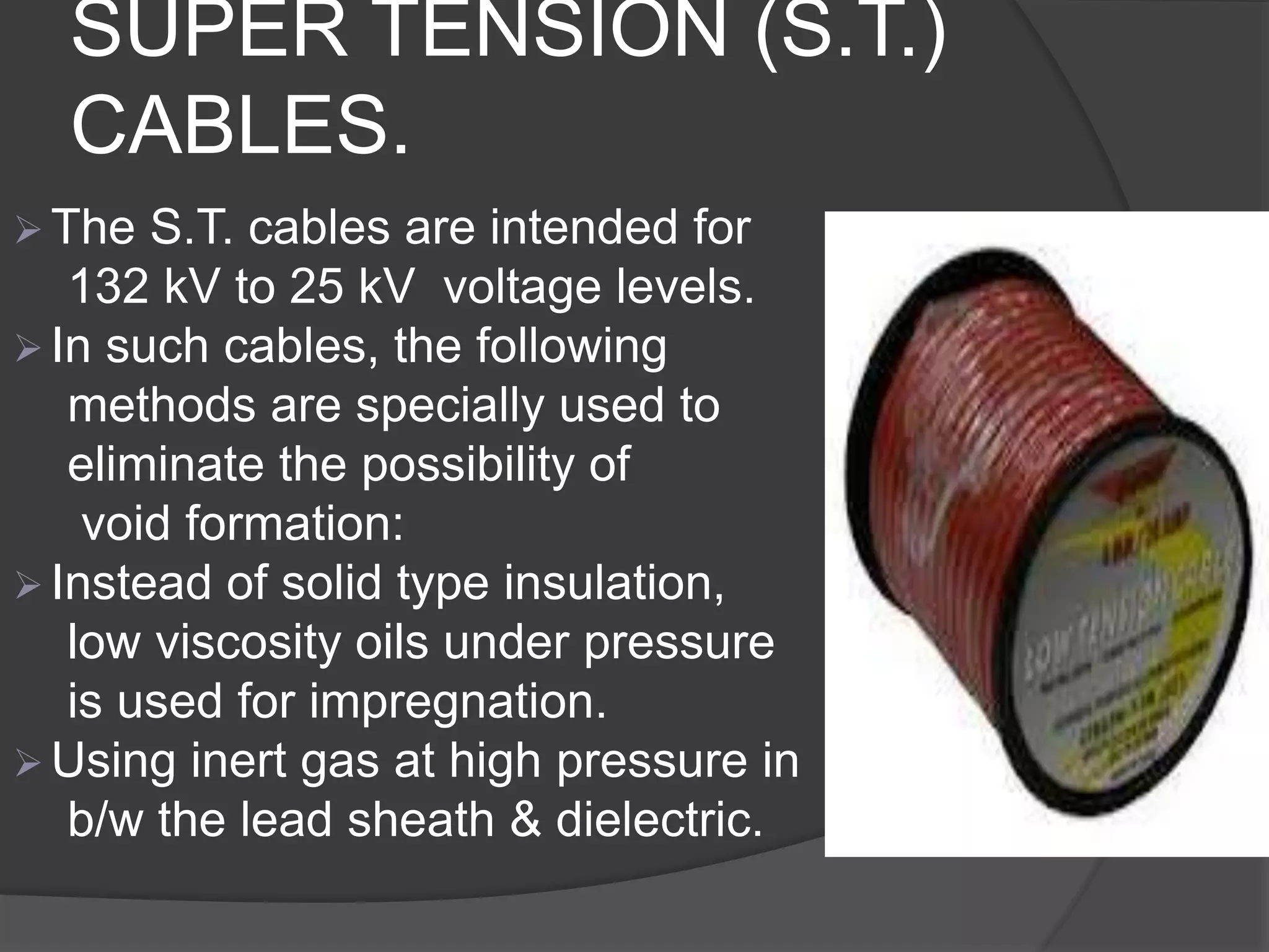 SUPER TENSION (S.T.) 
CABLES. 
 The S.T. cables are intended for 
132 kV to 25 kV voltage levels. 
 In such cables, the following 
methods are specially used to 
eliminate the possibility of 
void formation: 
 Instead of solid type insulation, 
low viscosity oils under pressure 
is used for impregnation. 
 Using inert gas at high pressure in 
b/w the lead sheath & dielectric. 
 