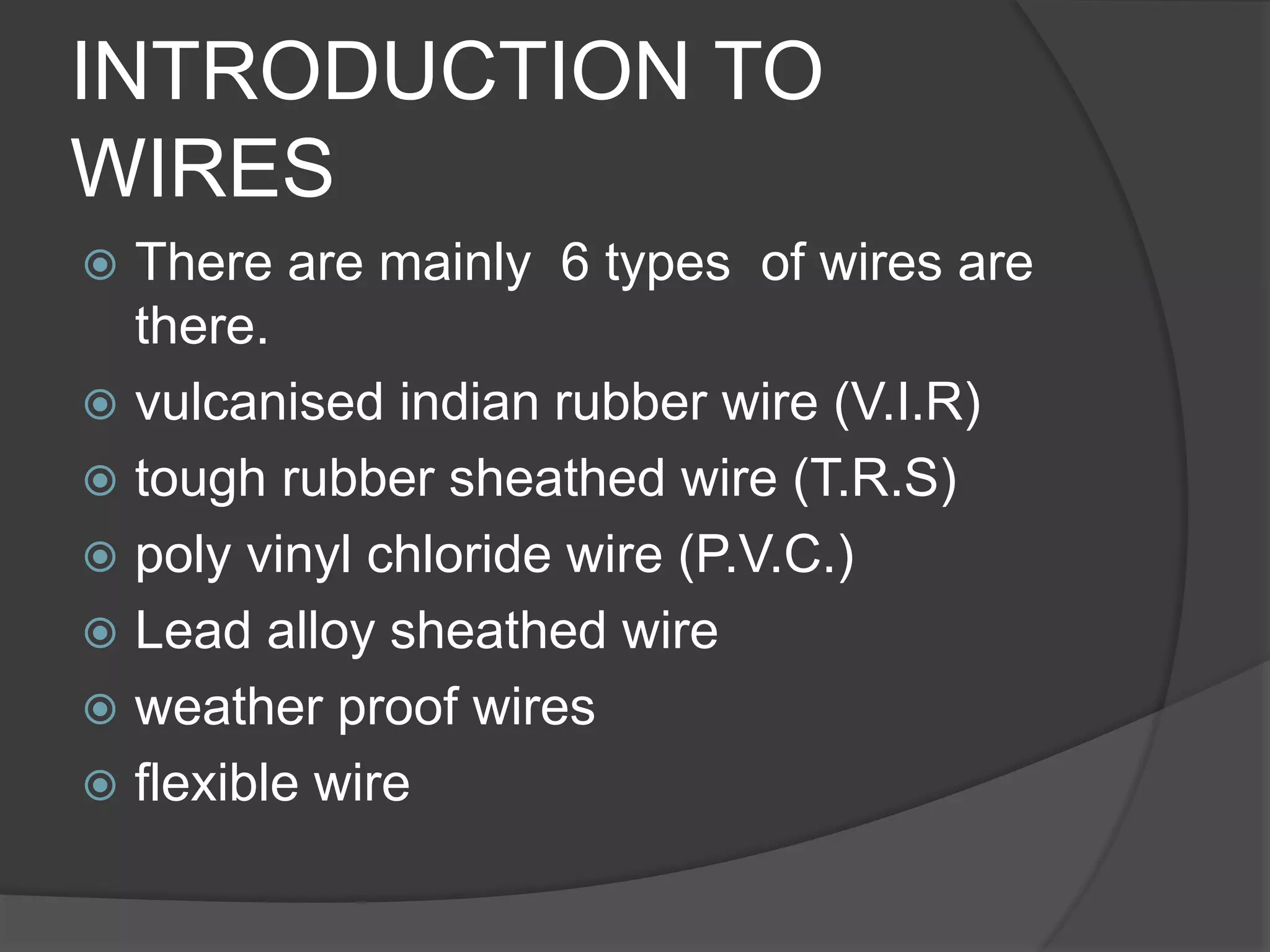 INTRODUCTION TO 
WIRES 
 There are mainly 6 types of wires are 
there. 
 vulcanised indian rubber wire (V.I.R) 
 tough rubber sheathed wire (T.R.S) 
 poly vinyl chloride wire (P.V.C.) 
 Lead alloy sheathed wire 
 weather proof wires 
 flexible wire 
 