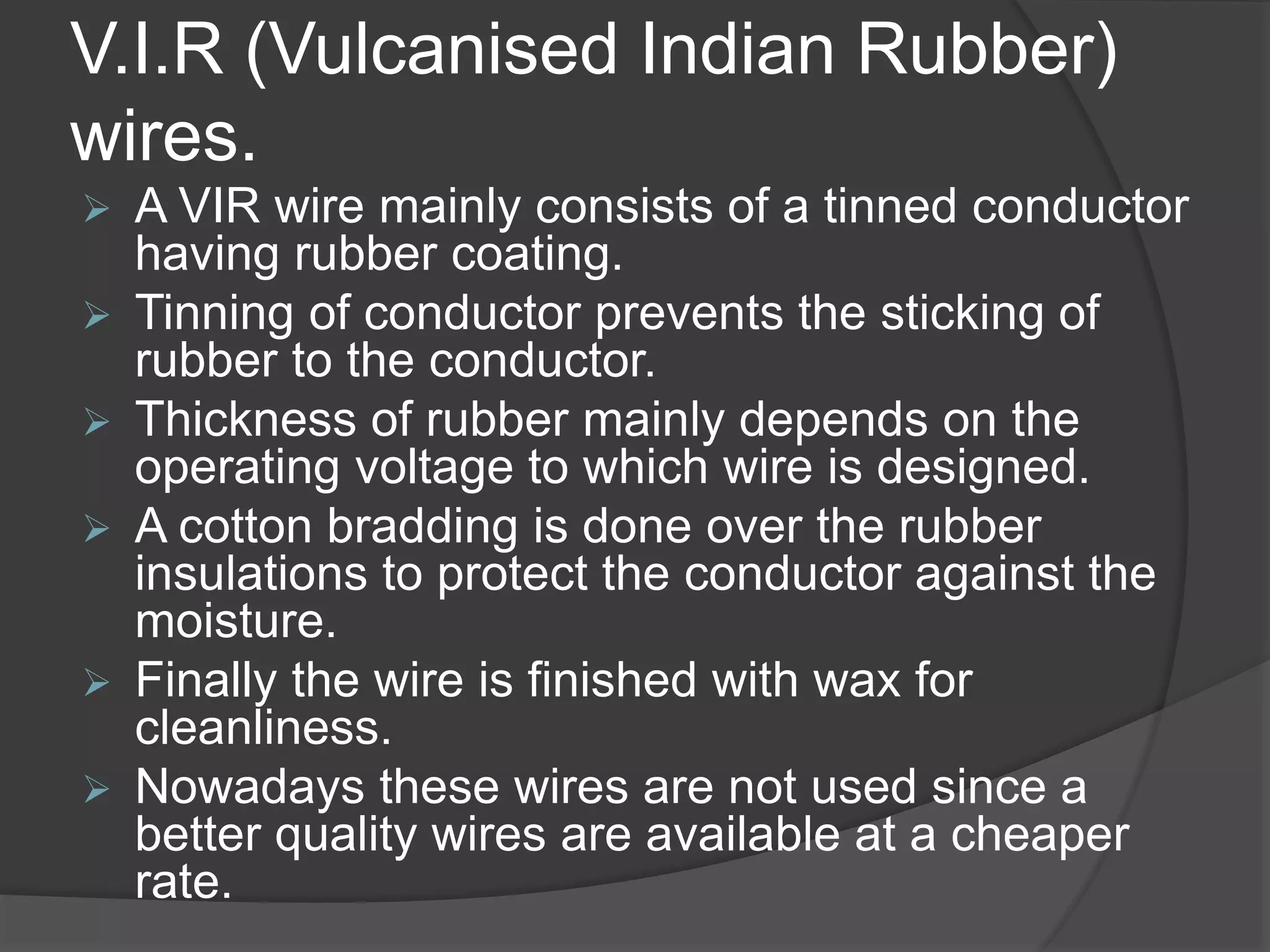 V.I.R (Vulcanised Indian Rubber) 
wires. 
 A VIR wire mainly consists of a tinned conductor 
having rubber coating. 
 Tinning of conductor prevents the sticking of 
rubber to the conductor. 
 Thickness of rubber mainly depends on the 
operating voltage to which wire is designed. 
 A cotton bradding is done over the rubber 
insulations to protect the conductor against the 
moisture. 
 Finally the wire is finished with wax for 
cleanliness. 
 Nowadays these wires are not used since a 
better quality wires are available at a cheaper 
rate. 
 
