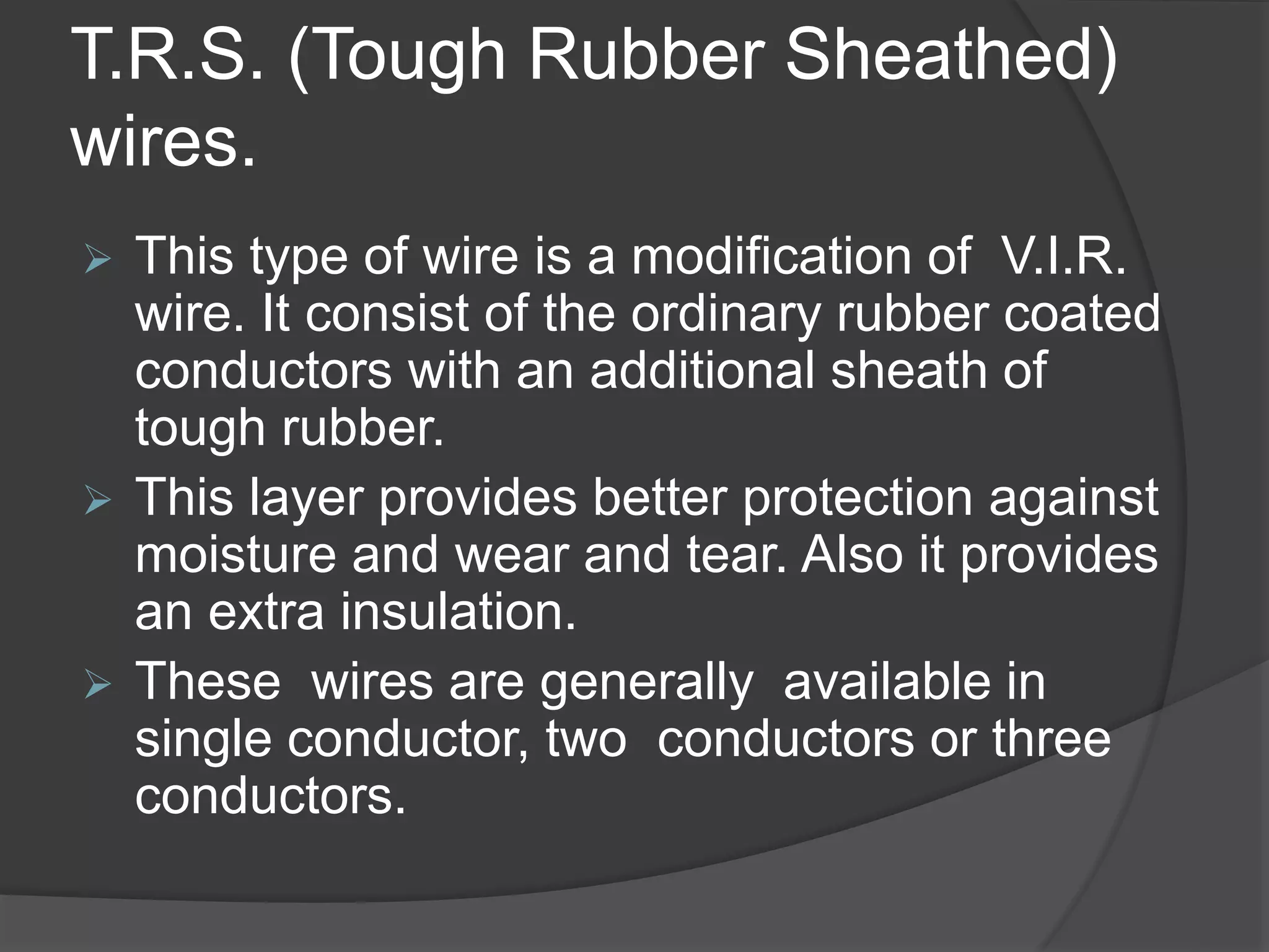 T.R.S. (Tough Rubber Sheathed) 
wires. 
 This type of wire is a modification of V.I.R. 
wire. It consist of the ordinary rubber coated 
conductors with an additional sheath of 
tough rubber. 
 This layer provides better protection against 
moisture and wear and tear. Also it provides 
an extra insulation. 
 These wires are generally available in 
single conductor, two conductors or three 
conductors. 
 