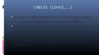 CABLES (Contd…..)
 An optical cable contains one or more optical fibers
in a protective jacket that supports the fibers.
...