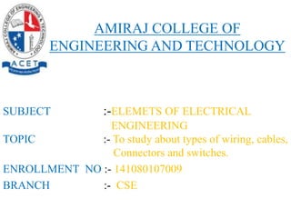 SUBJECT :-ELEMETS OF ELECTRICAL
ENGINEERING
TOPIC :- To study about types of wiring, cables,
Connectors and switches.
ENROLLMENT NO :- 141080107009
BRANCH :- CSE
AMIRAJ COLLEGE OF
ENGINEERING AND TECHNOLOGY
 