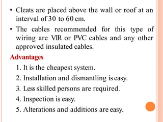 • Cleats are placed above the wall or roof at an
interval of 30 to 60 cm.
• The cables recommended for this type of
wiring are VIR or PVC cables and any other
approved insulated cables.
Advantages
1. It is the cheapest system.
2. Installation and dismantling iseasy.
3. Lessskilled persons are required.
4. Inspection is easy.
5. Alterations and additions are easy.
 