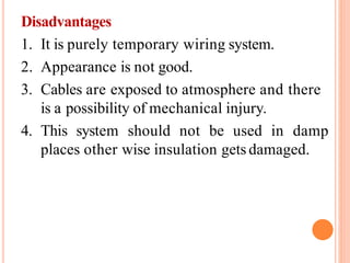 Disadvantages
1. It is purely temporary wiring system.
2. Appearance is not good.
3. Cables are exposed to atmosphere and there
is a possibility of mechanical injury.
4. This system should not be used in damp
places other wise insulation gets damaged.
 