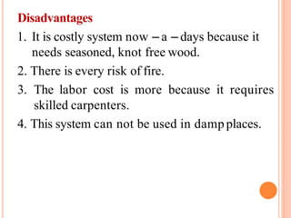 Disadvantages
1. It is costly system now – a – days because it
needs seasoned, knot free wood.
2. There is every risk of fire.
3. The labor cost is more because it requires
skilled carpenters.
4. This system can not be used in damp places.
 