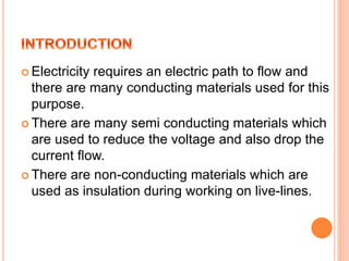  Electricity requires an electric path to flow and
there are many conducting materials used for this
purpose.
 There are many semi conducting materials which
are used to reduce the voltage and also drop the
current flow.
 There are non-conducting materials which are
used as insulation during working on live-lines.
 