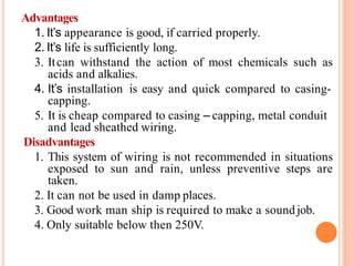 Advantages
1. It’s appearance is good, if carried properly.
2. It’s life is sufficiently long.
3. Itcan withstand the action of most chemicals such as
acids and alkalies.
4. It’s installation is easy and quick compared to casing-
capping.
5. It is cheap compared to casing – capping, metal conduit
and lead sheathed wiring.
Disadvantages
1. This system of wiring is not recommended in situations
exposed to sun and rain, unless preventive steps are
taken.
2. It can not be used in damp places.
3. Good work man ship is required to make a sound job.
4. Only suitable below then 250V.
 