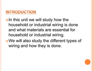 In this unit we will study how the
household or industrial wiring is done
and what materials are essential for
household or industrial wiring.
We will also study the different types of
wiring and how they is done.
 