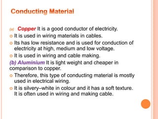 (a) Copper It is a good conductor of electricity.
 It is used in wiring materials in cables.
 Its has low resistance and is used for conduction of
electricity at high, medium and low voltage.
 It is used in wiring and cable making.
(b) Aluminium It is light weight and cheaper in
comparison to copper.
 Therefore, this type of conducting material is mostly
used in electrical wiring.
 It is silvery–white in colour and it has a soft texture.
It is often used in wiring and making cable.
 