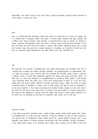 milky-white. the timber may be very hard, heavy, poorly processed, properly resists abrasion. d
uring drying, it warps and crack.
pear
pear is a diffuse-vascular deciduous breed. the wood of a wild pear is an lousy lot higher tha
n a varietal tree. in younger timber, the timber is almost white, darkens with age. zabolon littl
e differs from mature wooden. pear wooden is characterised by way of manner of medium d
ensity, hardness, homogeneous form. the wood is heavy, nicely processed and polished. it imit
ates an ebony tree. the feel of the timber is skinny, with weakly expressed pores and a samp
le of annual rings. the pear has a sturdy tendency to buckling, so it should be dried very slo
wly. at a positive drying temperature, the pear timber turns into colourful red.
oak
the maximum not unusual is alrightparquet. very wellis long lasting and incredible. this sort of
parquet has a stated tree shape. through "lightness" the alrightoccupies an intermediate role.
it is right for parquet, since it almost does not alternate the humidity stage. o.k.has a excessiv
e stiffness index. its wood with tangential segment has nicely seen pores, and with radial - mi
ddle rays, it's miles very durable, it is straightforward to marble to black shade. a real stained
oak, mendacity within the water, has a color from brown-green to black. it is tons less long
lasting than the lessen, brittle, difficult to handle and blunt cutters. within the lump of massiv
e wooden there's a friability. in mixture with a radial reduce, the feel of such an okayboard c
an be very beautiful. in the chisel processing, the alrightis fragile, requires a hard and sharp t
ool and first rate care at the same time as working. first-rate profiles of o.ok.are inexpressive.
the cease of the okayboard is darker than the plastic, this must be taken below attention at t
he same time as deciding on the kind of connection that comes out on the face.
sycamore maple)
it has dense gray-pink coloration with a slight sample. mainly lovely radial reduce. the maple
is straightforward to polish and take mordant, it may be imitated via way of most unusual w
ood species with an exceptional shape. maple wood has a great-density structure and is cons
equently nicely lessen. of maple produce merchandise with fine profiling, carving, incrustation.
a few maple kinds (sugar, as an instance) have timber with a feature curl of fibers (<bird eye
 