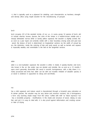 >), that is typically used as a plywood for cladding. such characteristics as hardness, strength
and density allow using maple wooden for the manufacturing of parquet.
larch
larch occupies 2/3 of the wooded vicinity of our u.s.. in russia, grows 14 species of larch, whi
ch include siberian, korean, daurian. the color of the timber is a reddish-brown middle and a
sharply delineated narrow white or barely yellow sapwood. the wooden is slightly arched, the
as soon as a year layers are certainly visible with a clear boundary among early and past due
wood. the texture of larch is determined on longitudinal sections via the width of annual lay
ers, the distinction inside the coloring of late and early wood, as well as kernels and sapwoo
d. especially wealthy and remarkable is the feel at the tangential sections.
alder
alder is a non-nucleated sapwood. the wooden is white in shade, it speedy blushes and turns
into brown in the air. the center rays are slender and invisible, the as soon as a 12 months l
ayers aren't genuinely discernible. the wood is smooth, homogeneous, with a silky sheen, it is
nicely processed and dries fast. alder can be with out troubles imitated of valuable species, b
ut wood is evidence in opposition to decay and wormholes.
nut
has a mild sapwood, and mature wood is characterized through a brownish gray coloration wi
th darker patches. the wooden may be very dense and moisture resistant, has a homogeneou
s form. very stunning shade range: from the colour "coffee with milk" to "black espresso." nut
has a incredible property - modifications in the shade and structure of wood, relying on wea
ther and soil. it is easy to deal with, it is also proof against deformation and cracking sooner
or later of drying.
pine
 