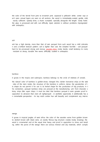 the color of the kernel from pink to brownish pink. sapwood is yellowish white. center rays ar
en't seen. annual layers are seen on all sections. the wood is immediately-coated, gentle, mild,
sturdy sufficient. speedy dries, a chunk crumpled, specially alongside the length. nicely holds
the glue, is processed and with out difficulty dyed. zabolon is without problems impregnated
with antiseptics.
ash
ash has a high density, more than that of oak. parquet from such wood has a mild coloratio
n and a brilliant textural pattern. ash is lighter than oak. the simplest horrible - ash parquet
hard to be processed. strong and viscous wooden door, nicely bends, small tendency to crack,
resistant to decay, durable. few wares. difficultly soaked in antiseptics.
bamboo
it grows in the tropics and subtropics. bamboo belongs to the circle of relatives of cereals.
the natural color of bamboo is golden-straw, changed thru darker transverse strips at the web
sites of the stem nodes. the structure of the bamboo is uniform, dense. the peculiarities of i
ts shape do not permit it for use in its herbal shape for the production of big products; in t
his connection, parquet bamboo strips are pressed at the manufacturing unit from character s
kinny strips (like super chips). it must be cited that bamboo parquet is even greater proof in
opposition to abrasion than even all rightparquet . in aesthetic appreciate, it additionally has a
n remarkable perspective - its top notch amber hue will beautify and complement any interior
.
wenge
it grows in tropical jungles of west africa. the color of the wooden varies from golden brown
to darkish brown with black veins. an evenly fibrous big structure creates lovely drawings. the
wood is ornamental and at the equal time heavy and proof in opposition to stress and bendi
ng. within the pores of the wenge there are various mineral and oily materials, which complic
 