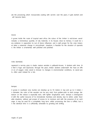 ate the processing, which incorporates coating with varnish. over the years, it gets darkish and
will become black.
dussia
it grows inside the route of tropical west africa. the colour of the timber is red-brown. wood
includes a tremendous quantity of oily materials, in its houses close to merbau. it could be v
ery evidence in opposition to out of doors influences and is well proper for the ones instanc
es when a extensive change in microclimatic situations is feasible for the duration of operatio
n. the timber is ornamental, well polished and polished.
iroko (kambala)
sapwood is narrow, grey in shade. mature wooden is yellowish-brown, it darkens with time. th
e feel is huge and expressive. through the years, timber darkens underneath the have an effe
ct on of oxygen. iroko wood is immune to changes in environmental conditions, to wood pes
ts. often used instead for a tick.
kempas
it grows in southeast asia. bushes can develop up to 55 meters in top and up to 3 meters i
n diameter. the color of the wooden can be very vivid, from golden-pink to dark orange. the
texture on the reduce is especially even, with lighter longitudinal veins. kempas is distinguishe
d with the useful resource of its immoderate hardness and density, due to which, under favor
able situations, without get proper of access to to moisture and with the presence of air exch
ange, it may be used for a completely long term. whilst processing, the tree is ruffled, but o
n the identical time it is sufficiently amenable to grinding and drilling.
maple of yank
 