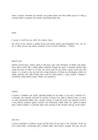 wood in texture resembles ash wooden, but greater dense and with smaller pores. it's miles p
rocessed below a parquet and accepts sharpening hardly ever
kumar
it grows in south the usa, within the amazon basin.
the colour of the wooden is golden brown with darker barely wavy longitudinal veins. the tim
ber is finely porous, very dense. resistance to out of doors influences - medium
lapacho (ipe)
zabolon crimson-gray, mature wood of olive-gray color, with alternation of lighter and darker
areas. there's wood with a faded yellow sapwood. through the years, it becomes darkish unde
rneath the have an effect on of mild. the wood could be very heavy, robust, carries oily subs
tances. it is simple to dry, but with the wrong enterprise of drying can disintegrate. timber pe
rfectly combines with other breeds, often used for artistic factors - curbs, sockets. it features i
mmoderate safety toward decay, mildew and woodworm.
merbau
it grows in southeast asia. timber generally develop to 45 meters in top and a hundred cm i
n diameter. the essential coloration of merbau is brown, from light to darkish tones, on occas
ion with interspersed yellow veins. wooden consists of inside the pores oily substance, could b
e very difficult, evidence against moisture and infrequently friable. within the system of exploit
ation, merbau darkens, in particular light areas, ensuing in the average coloring of the timber.
olive tree
it grows especially in southern europe and the areas of asia near it. the coloration of the wo
od is yellow-white, occasionally with a reddish tinge, with function irregular dark rays. the oliv
 