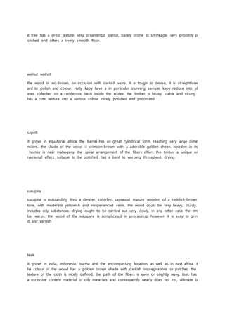 e tree has a great texture, very ornamental, dense, barely prone to shrinkage. very properly p
olished and offers a lovely smooth floor.
walnut walnut
the wood is red-brown, on occasion with darkish veins. it is tough to devise, it is straightforw
ard to polish and colour. nutty kapy have a in particular stunning sample. kapy reduce into pl
ates, collected on a coniferous basis inside the scutes. the timber is heavy, stable and strong,
has a cute texture and a various colour. nicely polished and processed.
sapelli
it grows in equatorial africa. the barrel has an great cylindrical form, reaching very large dime
nsions. the shade of the wood is crimson-brown with a adorable golden sheen. wooden in its
homes is near mahogany. the spiral arrangement of the fibers offers the timber a unique or
namental effect. suitable to be polished. has a bent to warping throughout drying.
sukupira
sucupira is outstanding thru a slender, colorless sapwood. mature wooden of a reddish-brown
tone, with moderate yellowish and inexperienced veins. the wood could be very heavy, sturdy,
includes oily substances. drying ought to be carried out very slowly, in any other case the tim
ber warps. the wood of the sukupyra is complicated in processing, however it is easy to grin
d and varnish
teak
it grows in india, indonesia, burma and the encompassing location, as well as in east africa. t
he colour of the wood has a golden brown shade with darkish impregnations or patches, the
texture of the cloth is nicely defined, the path of the fibers is even or slightly wavy. teak has
a excessive content material of oily materials and consequently nearly does not rot, ultimate b
 