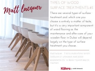 TYPES OF WOOD
SURFACE TREATMENTS #3
Matt lacquer - This is a subtle finish which
produces an untreated, bare wood
appearance. It’s hardwearing and easy to
maintain.
There are several types of surface
treatment and which one you
choose is entirely a matter of taste,
but it’s a very important component
of wood flooring as the
maintenance and after-care of your
wooden floor in Dubai will depend
largely on the type of surface
treatment you choose.
Matt lacquer
 