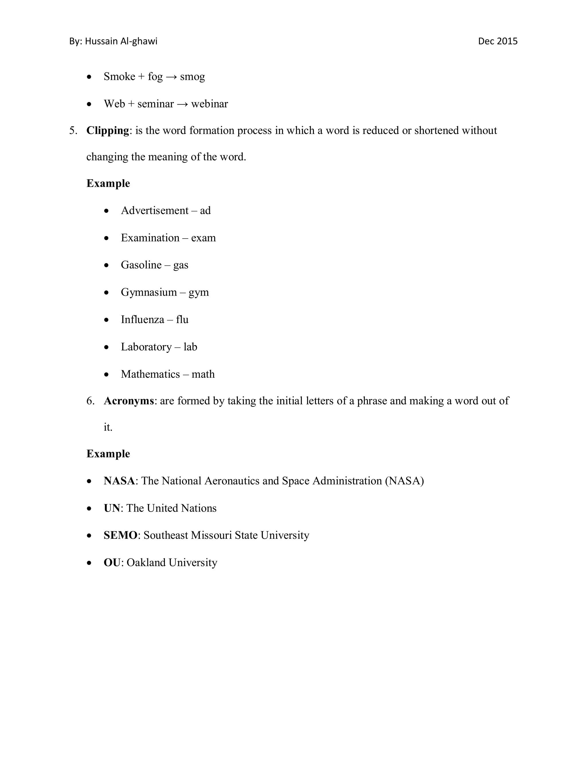 By: Hussain Al-ghawi Dec 2015
Smoke + fog → smog
Web + seminar → webinar
5. Clipping: is the word formation process in which a word is reduced or shortened without
changing the meaning of the word.
Example
Advertisement – ad
Examination – exam
Gasoline – gas
Gymnasium – gym
Influenza – flu
Laboratory – lab
Mathematics – math
6. Acronyms: are formed by taking the initial letters of a phrase and making a word out of
it.
Example
NASA: The National Aeronautics and Space Administration (NASA)
UN: The United Nations
SEMO: Southeast Missouri State University
OU: Oakland University
