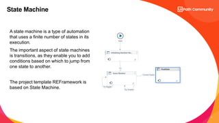 6
A state machine is a type of automation
that uses a finite number of states in its
execution.
The important aspect of state machines
is transitions, as they enable you to add
conditions based on which to jump from
one state to another.
The project template REFramework is
based on State Machine.
State Machine
 