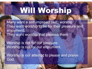 Will Worship
Many want a self-imposed (will) worship

They want worship to be for their pleasure and
enjoyment.

They want worship that pleases them


Worship is not for our pleasure.

Worship is not for our enjoyment.




Worship is our attempt to please and praise
God.

 