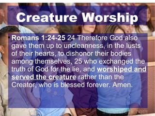 Creature Worship


Romans 1:24-25 24 Therefore God also
gave them up to uncleanness, in the lusts
of their hearts, to dishonor their bodies
among themselves, 25 who exchanged the
truth of God for the lie, and worshiped and
served the creature rather than the
Creator, who is blessed forever. Amen.

 
