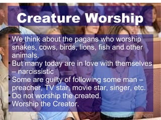 Creature Worship
We think about the pagans who worship
snakes, cows, birds, lions, fish and other
animals.

But many today are in love with themselves
– narcissistic

Some are guilty of following some man –
preacher, TV star, movie star, singer, etc.

Do not worship the created.

Worship the Creator.


 