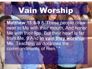 Vain Worship


Matthew 15:8-9 8 'These people draw
near to Me with their mouth, And honor
Me with their lips, But their heart is far
from Me. 9 And in vain they worship
Me, Teaching as doctrines the
commandments of men.' "

 