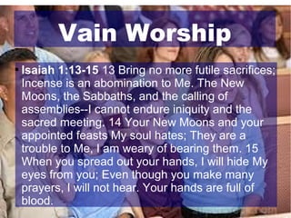 Vain Worship


Isaiah 1:13-15 13 Bring no more futile sacrifices;
Incense is an abomination to Me. The New
Moons, the Sabbaths, and the calling of
assemblies--I cannot endure iniquity and the
sacred meeting. 14 Your New Moons and your
appointed feasts My soul hates; They are a
trouble to Me, I am weary of bearing them. 15
When you spread out your hands, I will hide My
eyes from you; Even though you make many
prayers, I will not hear. Your hands are full of
blood.

 
