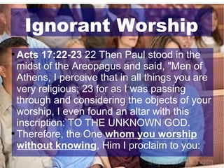 Ignorant Worship
Acts 17:22-23 22 Then Paul stood in the
midst of the Areopagus and said, "Men of
Athens, I perceive that in all things you are
very religious; 23 for as I was passing
through and considering the objects of your
worship, I even found an altar with this
inscription: TO THE UNKNOWN GOD.

Therefore, the One whom you worship
without knowing, Him I proclaim to you:


 